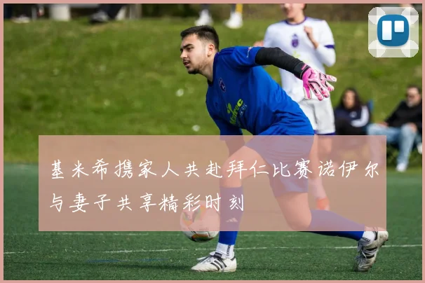 基米希携家人共赴拜仁比赛诺伊尔与妻子共享精彩时刻