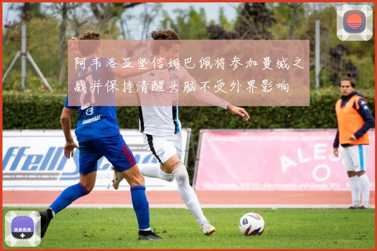 阿韦洛亚坚信姆巴佩将参加曼城之战并保持清醒头脑不受外界影响