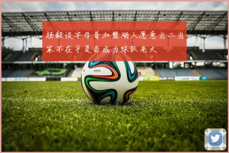 杨毅谈字母哥加盟湖人愿意当二当家不在乎是否成为球队老大
