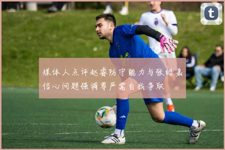 媒体人点评赵睿防守能力与张皓嘉信心问题强调尊严需自我争取