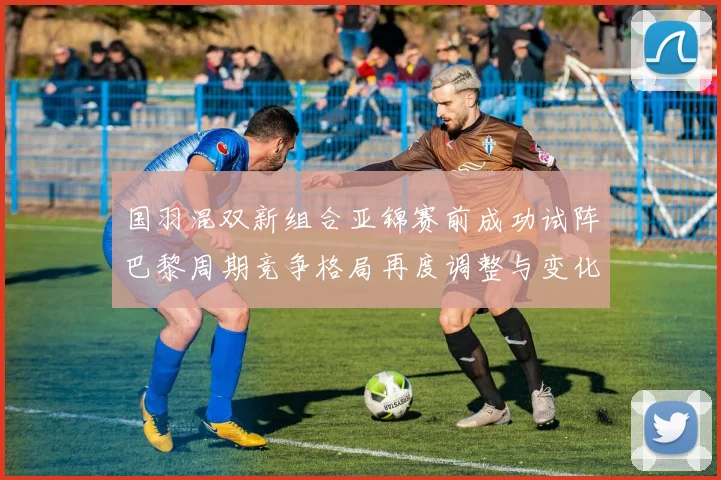 国羽混双新组合亚锦赛前成功试阵巴黎周期竞争格局再度调整与变化