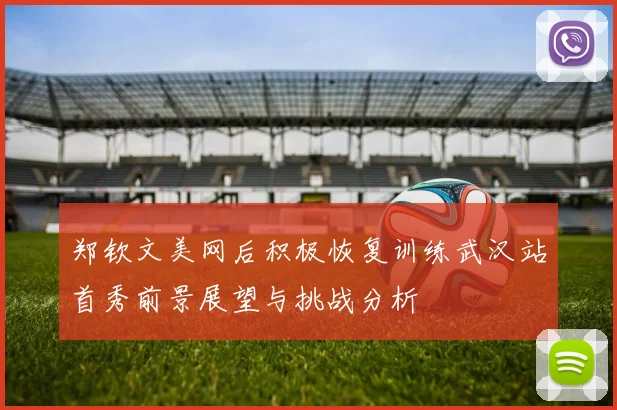 郑钦文美网后积极恢复训练武汉站首秀前景展望与挑战分析