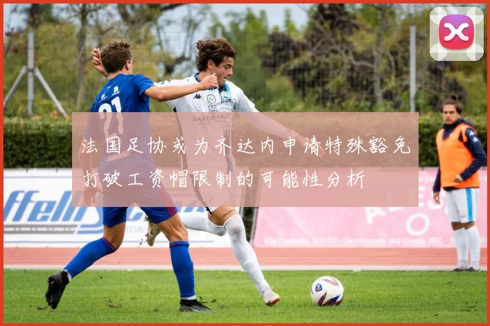法国足协或为齐达内申请特殊豁免打破工资帽限制的可能性分析