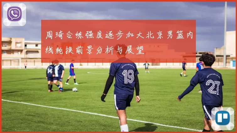 周琦合练强度逐步加大北京男篮内线轮换前景分析与展望