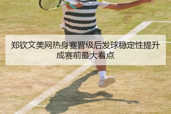 郑钦文美网热身赛晋级后发球稳定性提升成赛前最大看点