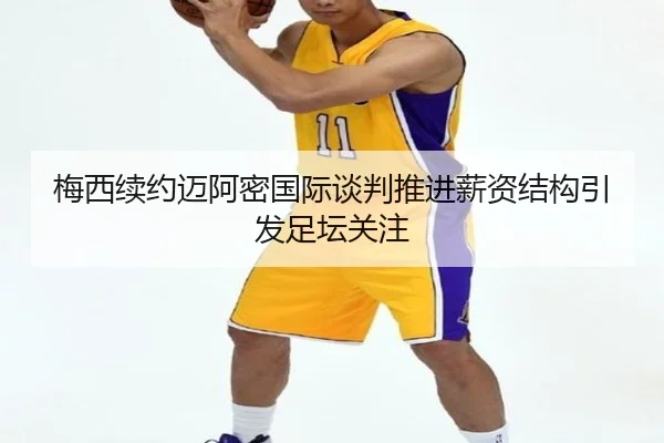梅西续约迈阿密国际谈判推进薪资结构引发足坛关注