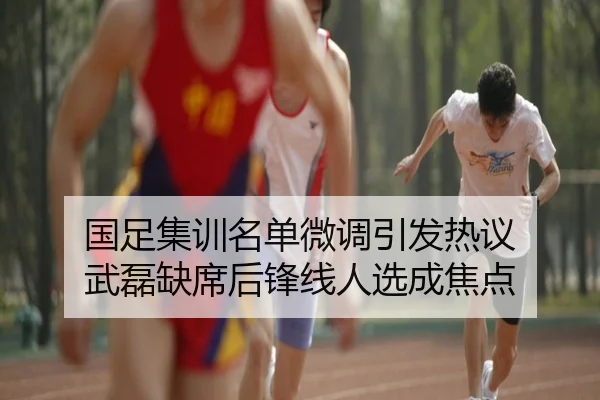 国足集训名单微调引发热议 武磊缺席后锋线人选成焦点
